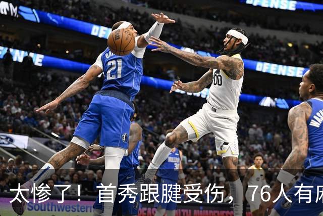 太惨了！首秀跟腱受伤，76人有麻烦了！