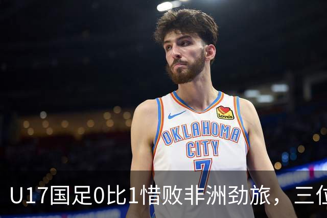 U17国足0比1惜败非洲劲旅，三位球员表现出色，邝兆镭领衔